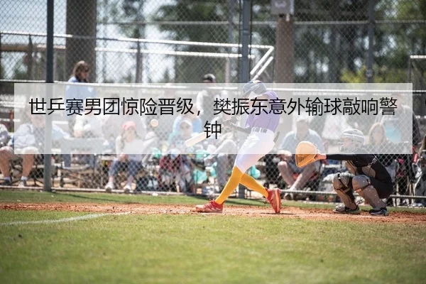 世乒赛男团惊险晋级，樊振东意外输球敲响警钟