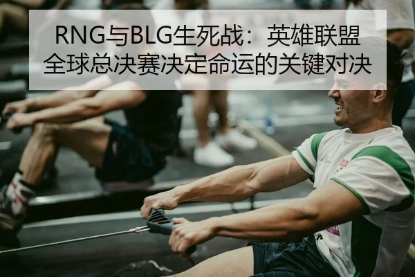 RNG与BLG生死战：英雄联盟全球总决赛决定命运的关键对决